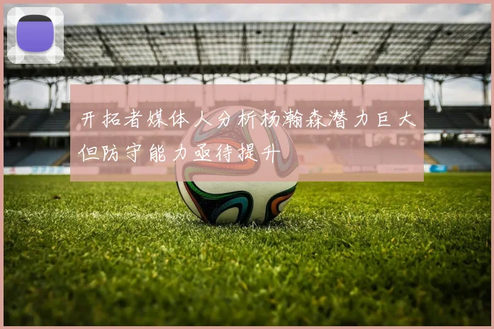 开拓者媒体人分析杨瀚森潜力巨大但防守能力亟待提升