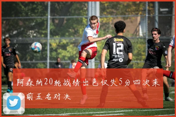 阿森纳20轮战绩出色仅失5分四次来自前五名对决