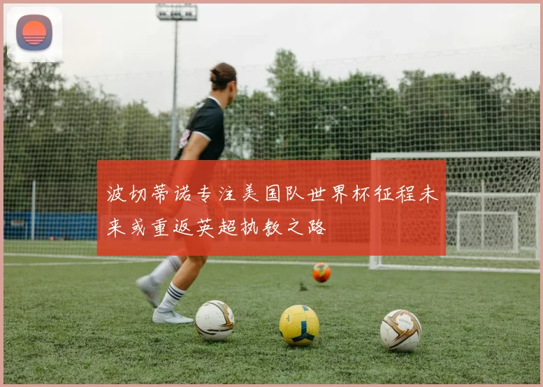 波切蒂诺专注美国队世界杯征程未来或重返英超执教之路