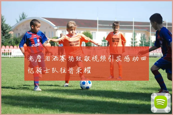 老詹泪洒赛场致敬视频引发感动回忆骑士队往昔荣耀