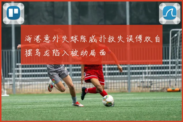 海港意外失球陈威扑救失误傅欢自摆乌龙陷入被动局面