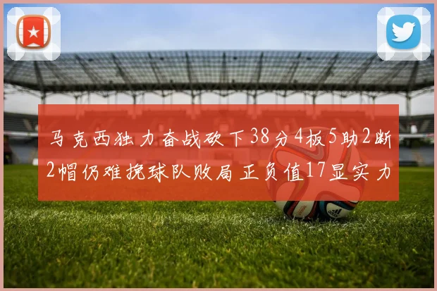 马克西独力奋战砍下38分4板5助2断2帽仍难挽球队败局正负值17显实力