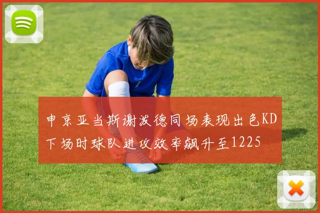 申京亚当斯谢泼德同场表现出色KD下场时球队进攻效率飙升至1225