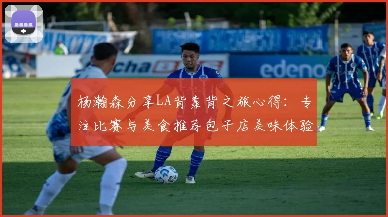 杨瀚森分享LA背靠背之旅心得：专注比赛与美食推荐包子店美味体验
