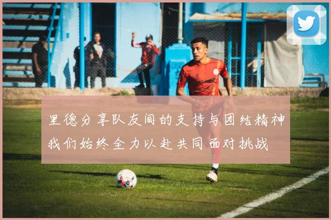 里德分享队友间的支持与团结精神我们始终全力以赴共同面对挑战
