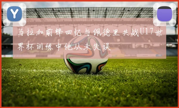 马拉加前锋回忆与佩德里共战U17世界杯训练中他从未失误
