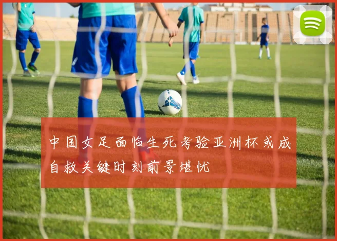 中国女足面临生死考验亚洲杯或成自救关键时刻前景堪忧