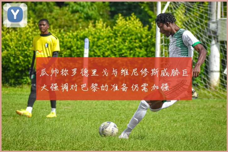 瓜帅称罗德里戈与维尼修斯威胁巨大强调对巴黎的准备仍需加强