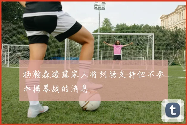 杨瀚森透露家人将到场支持但不参加揭幕战的消息