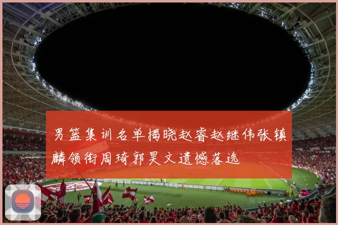 男篮集训名单揭晓赵睿赵继伟张镇麟领衔周琦郭昊文遗憾落选