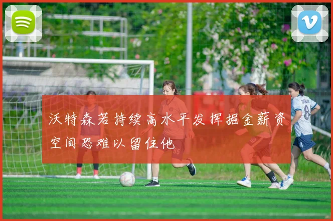 沃特森若持续高水平发挥掘金薪资空间恐难以留住他