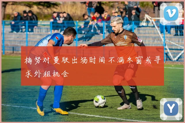 梅努对曼联出场时间不满冬窗或寻求外租机会