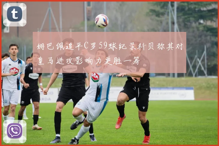 姆巴佩追平C罗59球纪录科贝称其对皇马进攻影响力更胜一筹