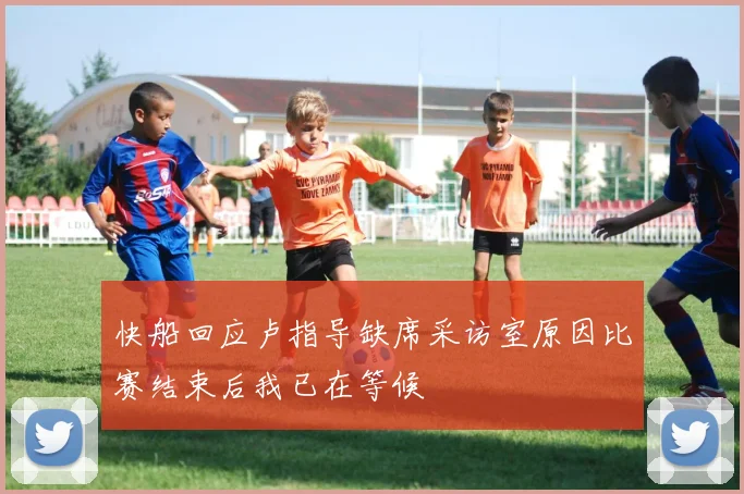 快船回应卢指导缺席采访室原因比赛结束后我已在等候