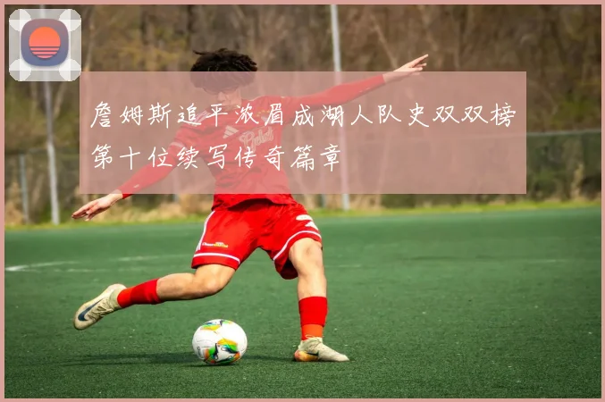 詹姆斯追平浓眉成湖人队史双双榜第十位续写传奇篇章
