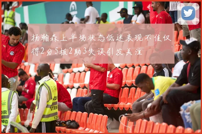 杨瀚森上半场状态低迷表现不佳仅得2分5板2助3失误引发关注