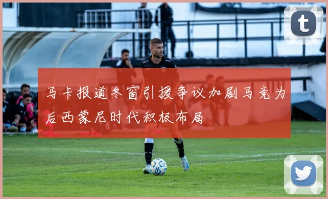 马卡报道冬窗引援争议加剧马竞为后西蒙尼时代积极布局
