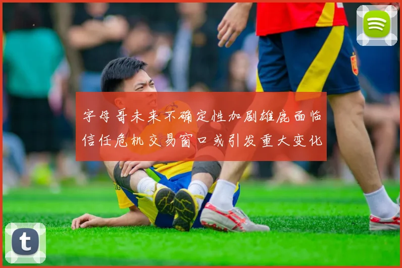 字母哥未来不确定性加剧雄鹿面临信任危机交易窗口或引发重大变化