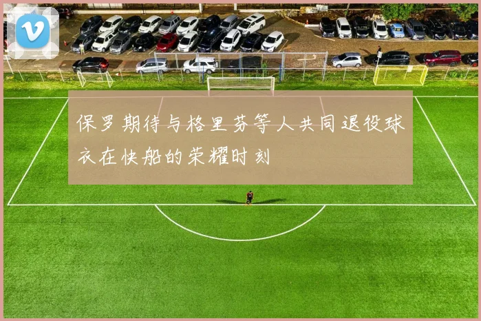 保罗期待与格里芬等人共同退役球衣在快船的荣耀时刻