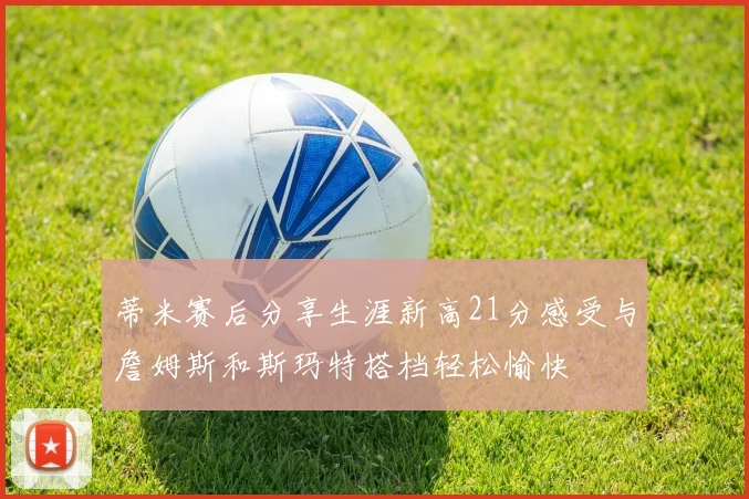 蒂米赛后分享生涯新高21分感受与詹姆斯和斯玛特搭档轻松愉快