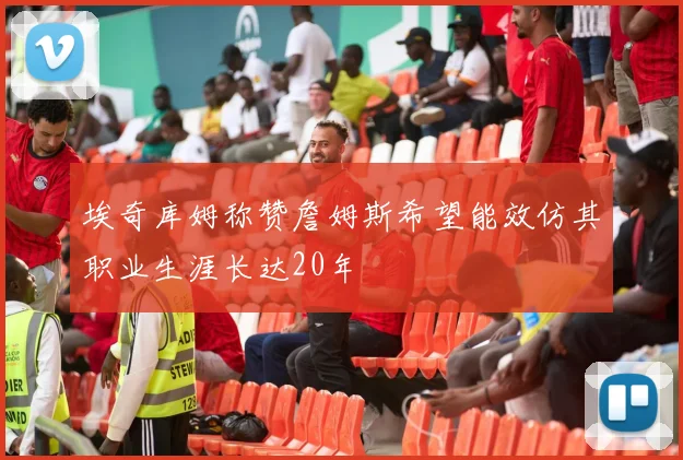 埃奇库姆称赞詹姆斯希望能效仿其职业生涯长达20年
