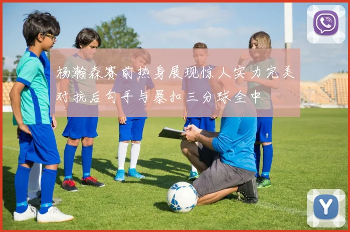 杨瀚森赛前热身展现惊人实力完美对抗后勾手与暴扣三分球全中
